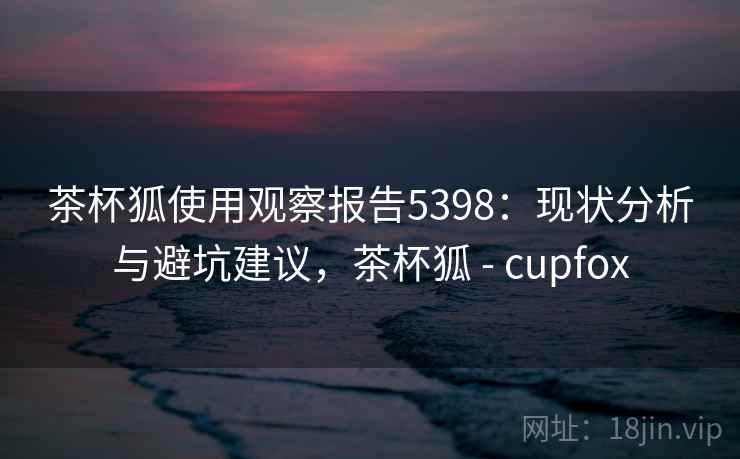 茶杯狐使用观察报告5398：现状分析与避坑建议，茶杯狐 - cupfox
