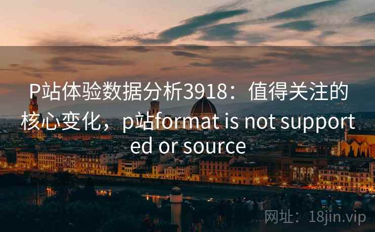 P站体验数据分析3918：值得关注的核心变化，p站format is not supported or source