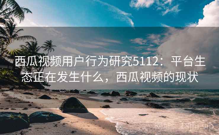 西瓜视频用户行为研究5112：平台生态正在发生什么，西瓜视频的现状