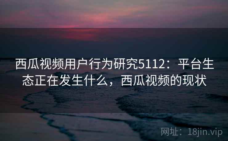 西瓜视频用户行为研究5112：平台生态正在发生什么，西瓜视频的现状