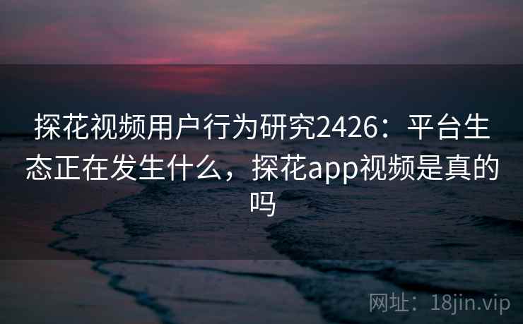 探花视频用户行为研究2426：平台生态正在发生什么，探花app视频是真的吗