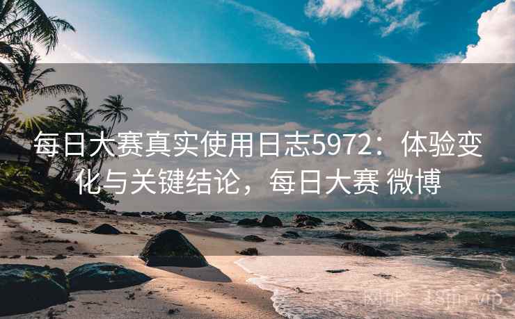 每日大赛真实使用日志5972：体验变化与关键结论，每日大赛 微博