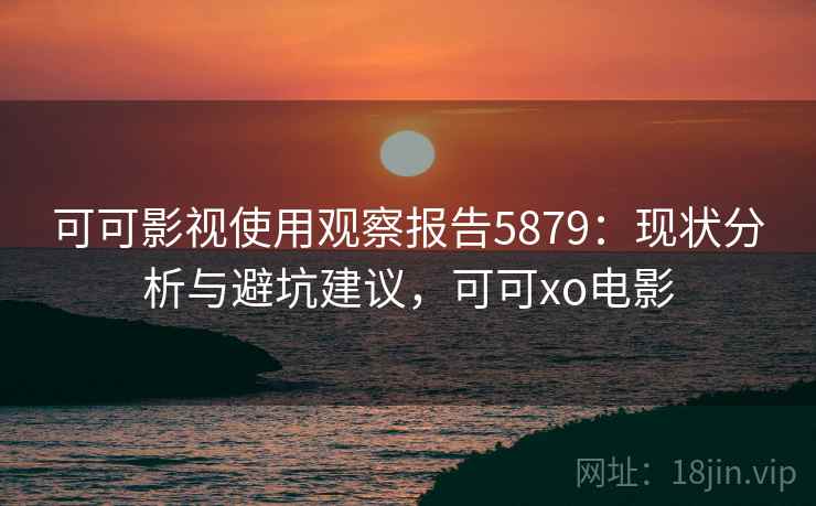 可可影视使用观察报告5879:现状分析与避坑建议,可可xo电影 可可影视使用观察报告5879:现状分析与避坑建议,可可xo电影
