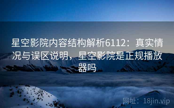 星空影院内容结构解析6112：真实情况与误区说明，星空影院是正规播放器吗