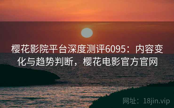 樱花影院平台深度测评6095：内容变化与趋势判断，樱花电影官方官网