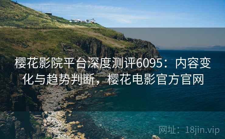 樱花影院平台深度测评6095:内容变化与趋势判断,樱花电影官方官网 樱花影院平台深度测评6095:内容变化与趋势判断,樱花电影官方官网