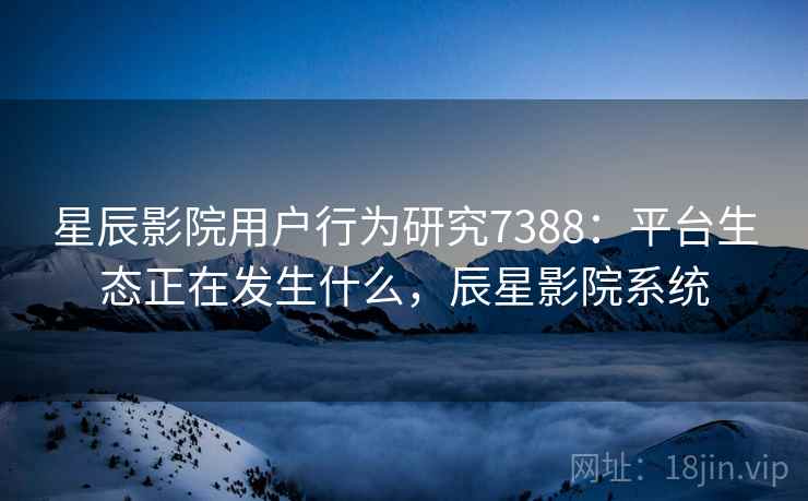 星辰影院用户行为研究7388：平台生态正在发生什么，辰星影院系统