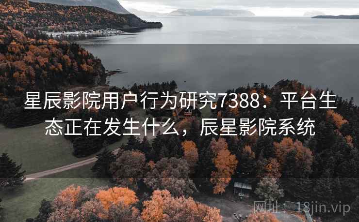 星辰影院用户行为研究7388:平台生态正在发生什么,辰星影院系统 星辰影院用户行为研究7388:平台生态正在发生什么,辰星影院系统