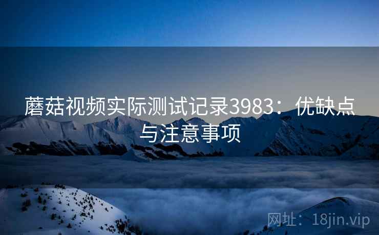 蘑菇视频实际测试记录3983：优缺点与注意事项