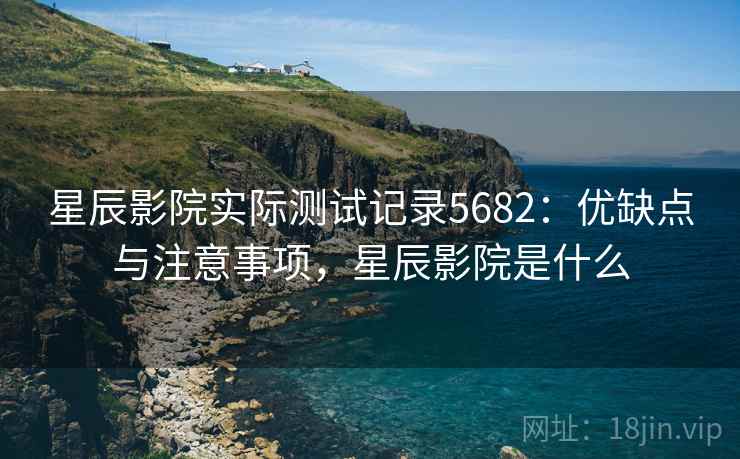 星辰影院实际测试记录5682：优缺点与注意事项，星辰影院是什么
