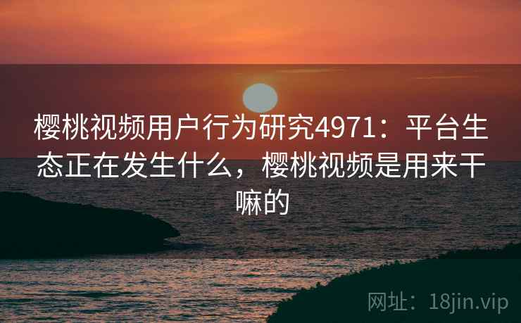 樱桃视频用户行为研究4971:平台生态正在发生什么,樱桃视频是用来干嘛的 樱桃视频用户行为研究4971:平台生态正在发生什么,樱桃视频是用来干嘛的