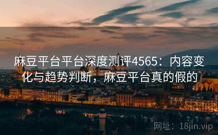 麻豆平台平台深度测评4565：内容变化与趋势判断，麻豆平台真的假的