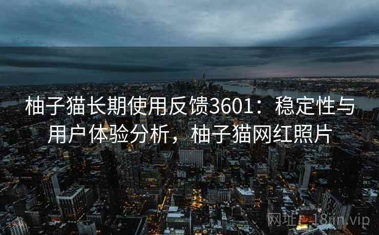 柚子猫长期使用反馈3601:稳定性与用户体验分析,柚子猫网红照片 柚子猫长期使用反馈3601:稳定性与用户体验分析,柚子猫网红照片