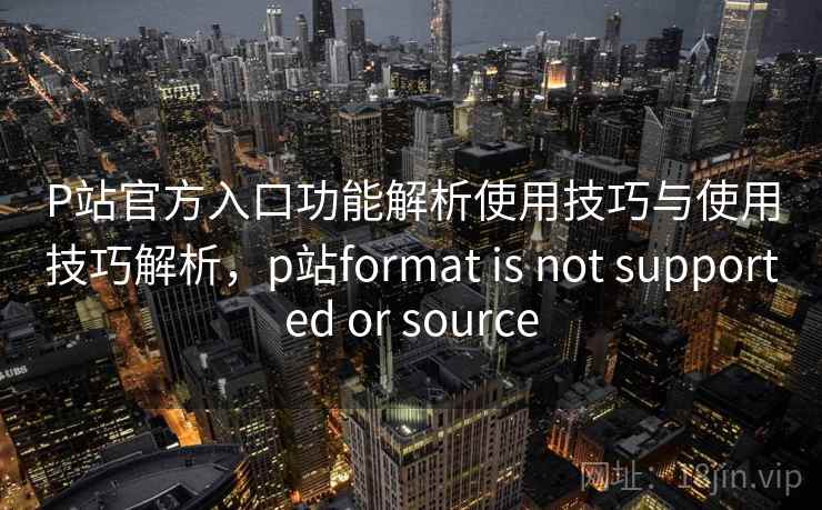P站官方入口功能解析使用技巧与使用技巧解析，p站format is not supported or source