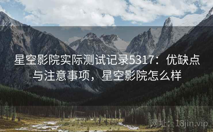 星空影院实际测试记录5317：优缺点与注意事项，星空影院怎么样