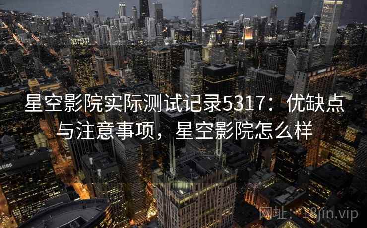 星空影院实际测试记录5317:优缺点与注意事项,星空影院怎么样 星空影院实际测试记录5317:优缺点与注意事项,星空影院怎么样