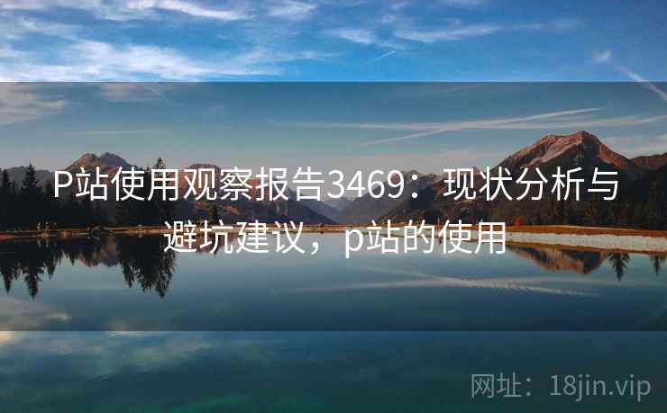 P站使用观察报告3469：现状分析与避坑建议，p站的使用