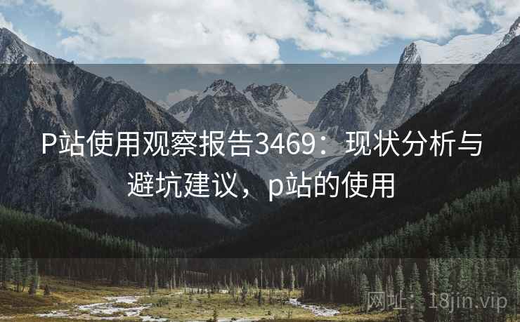 P站使用观察报告3469：现状分析与避坑建议，p站的使用