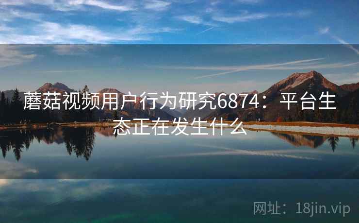蘑菇视频用户行为研究6874：平台生态正在发生什么