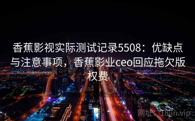 香蕉影视实际测试记录5508：优缺点与注意事项，香蕉影业ceo回应拖欠版权费