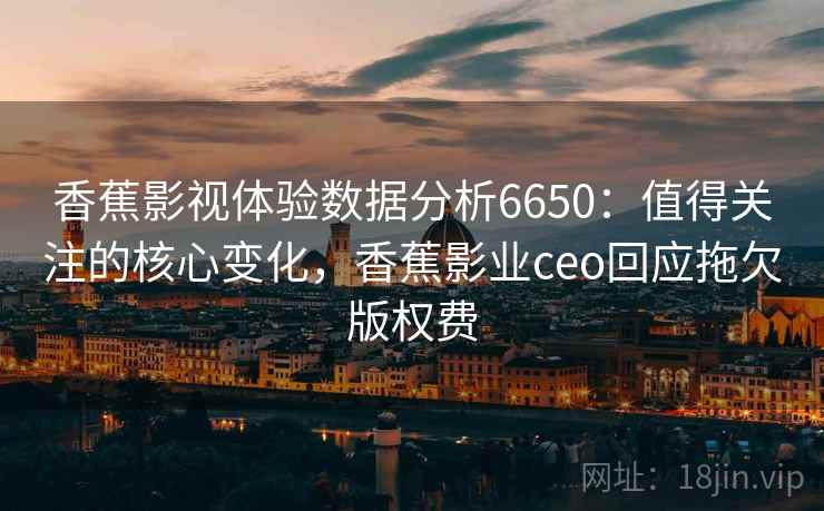 香蕉影视体验数据分析6650：值得关注的核心变化，香蕉影业ceo回应拖欠版权费