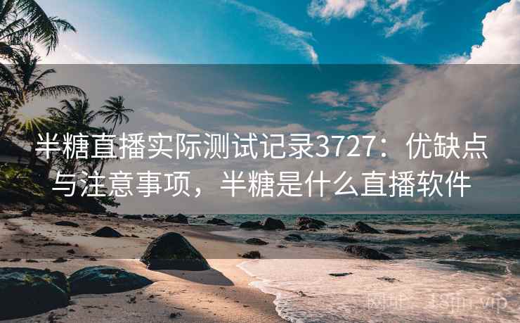 半糖直播实际测试记录3727：优缺点与注意事项，半糖是什么直播软件