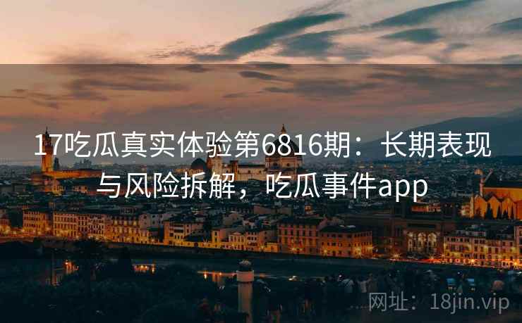 17吃瓜真实体验第6816期：长期表现与风险拆解，吃瓜事件app