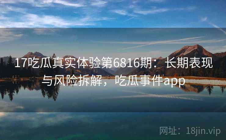 17吃瓜真实体验第6816期:长期表现与风险拆解,吃瓜事件app 17吃瓜真实体验第6816期:长期表现与风险拆解,吃瓜事件app