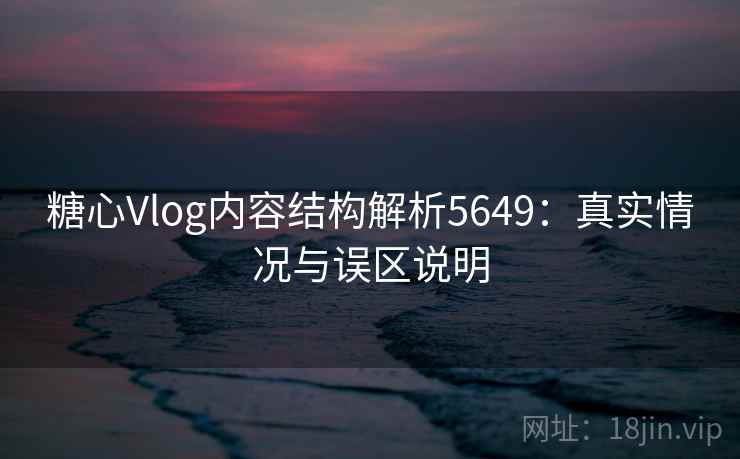 糖心Vlog内容结构解析5649：真实情况与误区说明