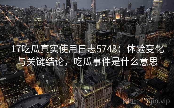 17吃瓜真实使用日志5743：体验变化与关键结论，吃瓜事件是什么意思
