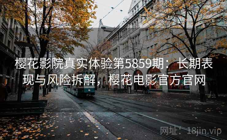 樱花影院真实体验第5859期:长期表现与风险拆解,樱花电影官方官网 樱花影院真实体验第5859期:长期表现与风险拆解,樱花电影官方官网