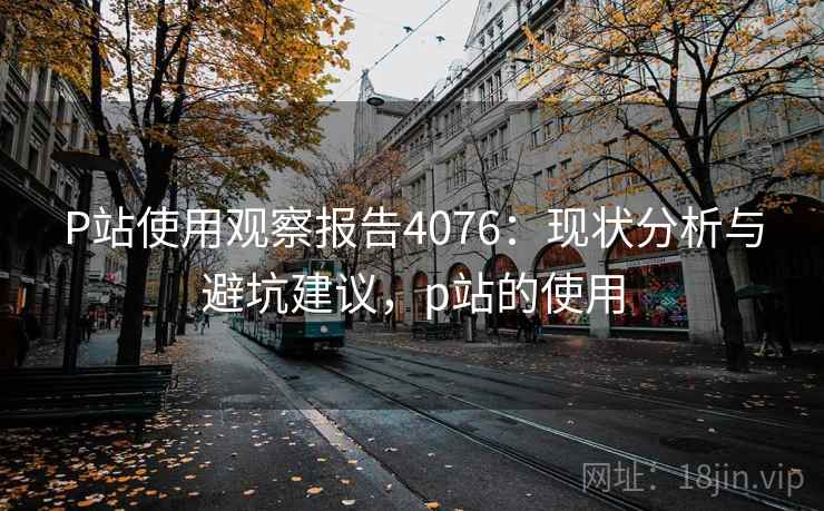 P站使用观察报告4076:现状分析与避坑建议,p站的使用 P站使用观察报告4076:现状分析与避坑建议,p站的使用