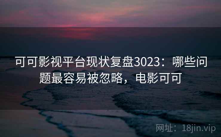 可可影视平台现状复盘3023：哪些问题最容易被忽略，电影可可