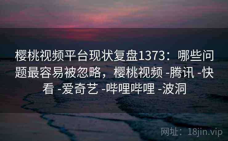 樱桃视频平台现状复盘1373:哪些问题最容易被忽略,樱桃视频 -腾讯 -快看 -爱奇艺 -哔哩哔哩 -波洞 樱桃视频平台现状复盘1373:哪些问题最容易被忽略,樱桃视频 -腾讯 -快看 -爱奇艺 -哔哩哔哩 -波洞