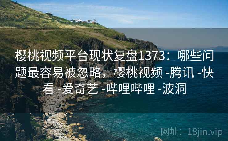 樱桃视频平台现状复盘1373：哪些问题最容易被忽略，樱桃视频 -腾讯 -快看 -爱奇艺 -哔哩哔哩 -波洞