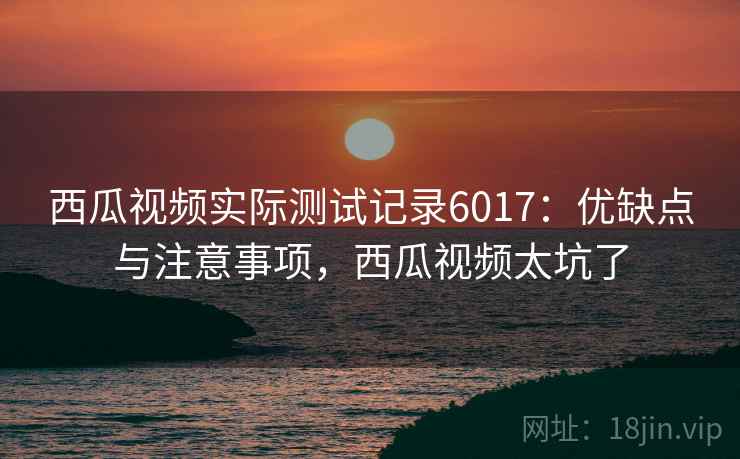 西瓜视频实际测试记录6017：优缺点与注意事项，西瓜视频太坑了
