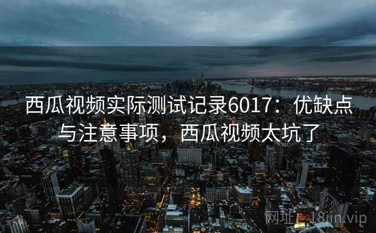 西瓜视频实际测试记录6017：优缺点与注意事项，西瓜视频太坑了