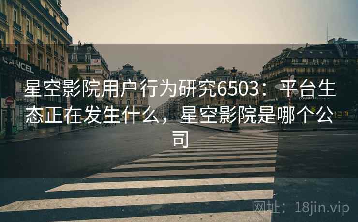 星空影院用户行为研究6503:平台生态正在发生什么,星空影院是哪个公司 星空影院用户行为研究6503:平台生态正在发生什么,星空影院是哪个公司