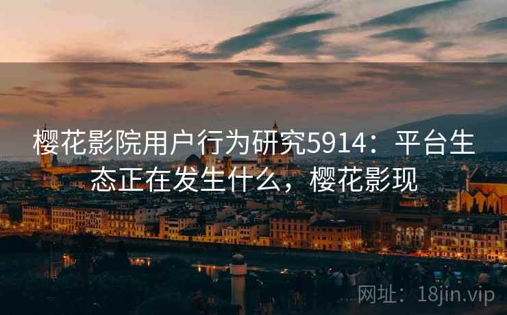 樱花影院用户行为研究5914:平台生态正在发生什么,樱花影现 樱花影院用户行为研究5914:平台生态正在发生什么,樱花影现