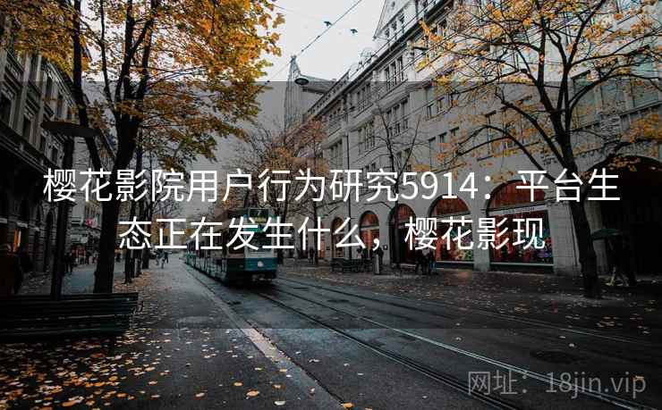 樱花影院用户行为研究5914:平台生态正在发生什么,樱花影现 樱花影院用户行为研究5914:平台生态正在发生什么,樱花影现