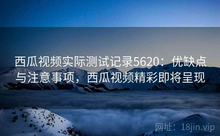 西瓜视频实际测试记录5620：优缺点与注意事项，西瓜视频精彩即将呈现