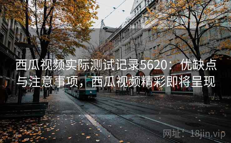 西瓜视频实际测试记录5620：优缺点与注意事项，西瓜视频精彩即将呈现