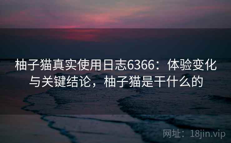 柚子猫真实使用日志6366：体验变化与关键结论，柚子猫是干什么的