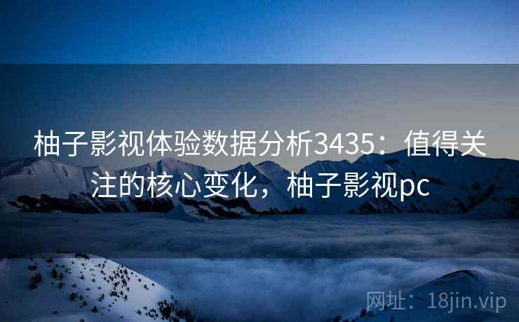 柚子影视体验数据分析3435：值得关注的核心变化，柚子影视pc