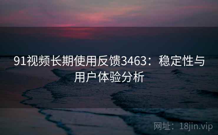 91视频长期使用反馈3463：稳定性与用户体验分析