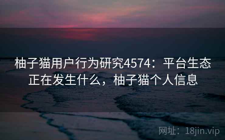 柚子猫用户行为研究4574：平台生态正在发生什么，柚子猫个人信息