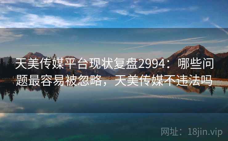 天美传媒平台现状复盘2994：哪些问题最容易被忽略，天美传媒不违法吗
