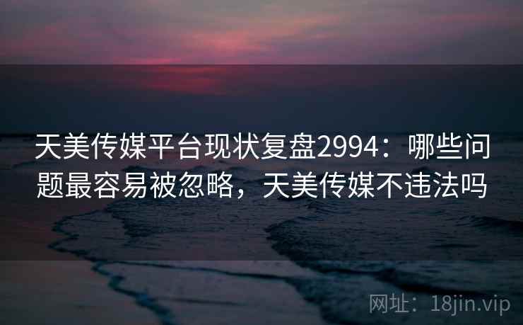 天美传媒平台现状复盘2994：哪些问题最容易被忽略，天美传媒不违法吗