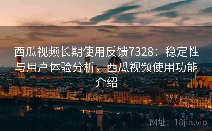西瓜视频长期使用反馈7328：稳定性与用户体验分析，西瓜视频使用功能介绍