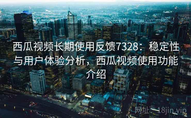 西瓜视频长期使用反馈7328：稳定性与用户体验分析，西瓜视频使用功能介绍